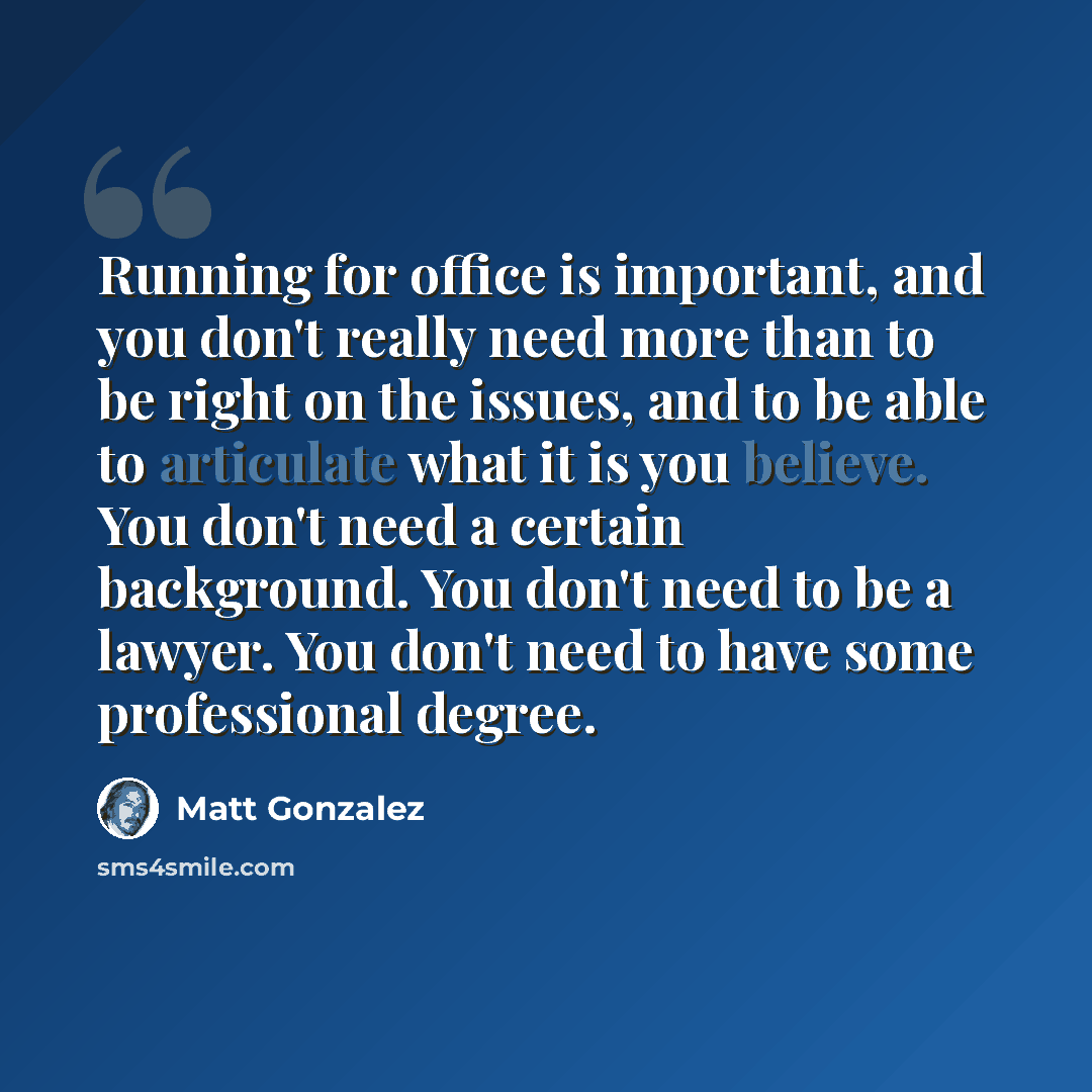 “Running for office is important, and you don't really need more than to be right on the issues, and to be able to articulate what it is you believe. You don't need a certain background. You don't need to be a lawyer. You don't need to have some professional degree.” quote by Matt Gonzalez