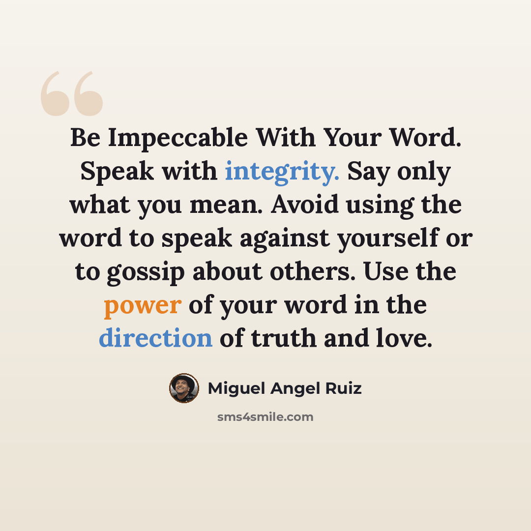 “Be Impeccable With Your Word. Speak with integrity. Say only what you mean. Avoid using the word to speak against yourself or to gossip about others. Use the power of your word in the direction of truth and love.” quote by Miguel Angel Ruiz