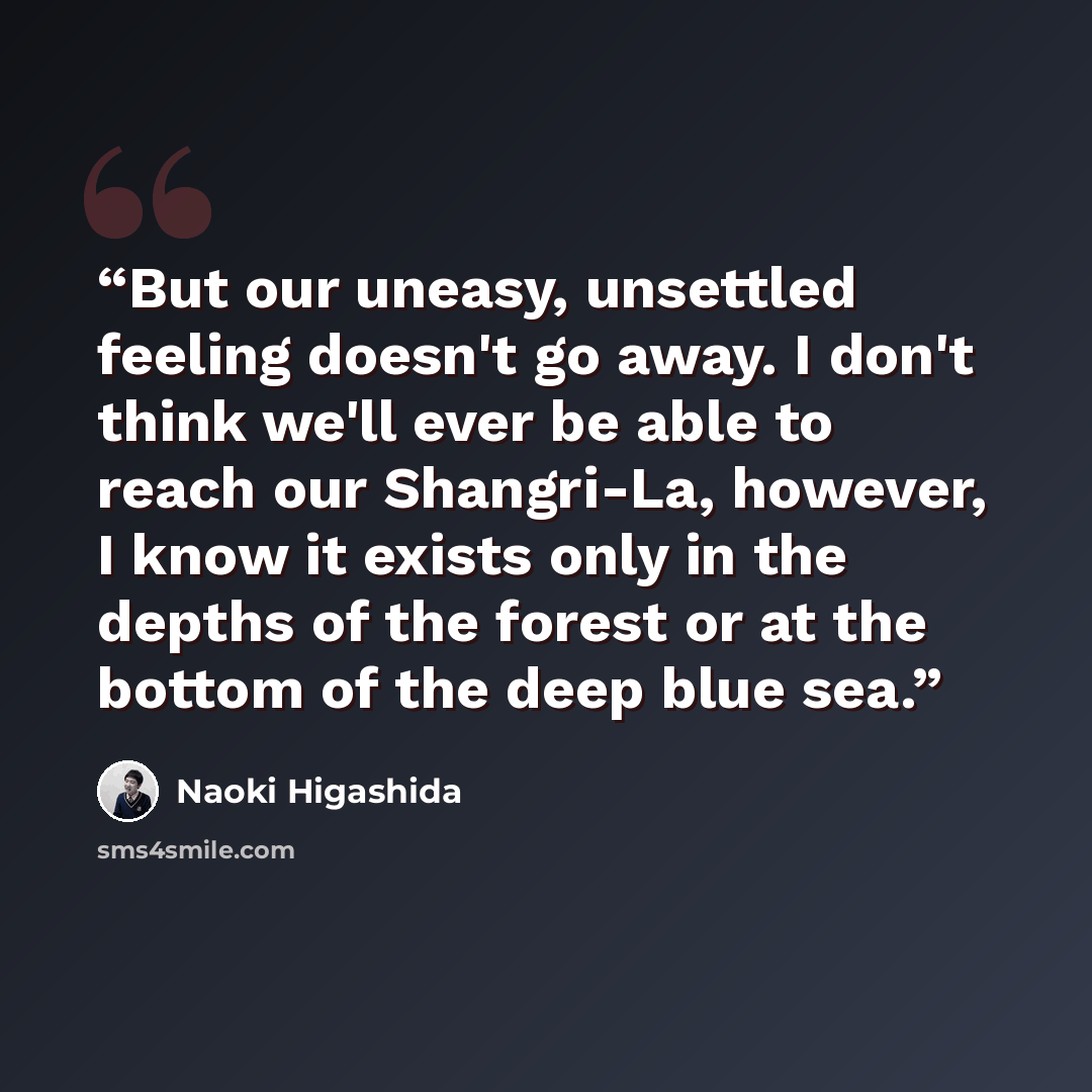 “But our uneasy, unsettled feeling doesn't go away. I don't think we'll ever be able to reach our Shangri-La, however, I know it exists only in the depths of the forest or at the bottom of the deep blue sea.” quote by Naoki Higashida