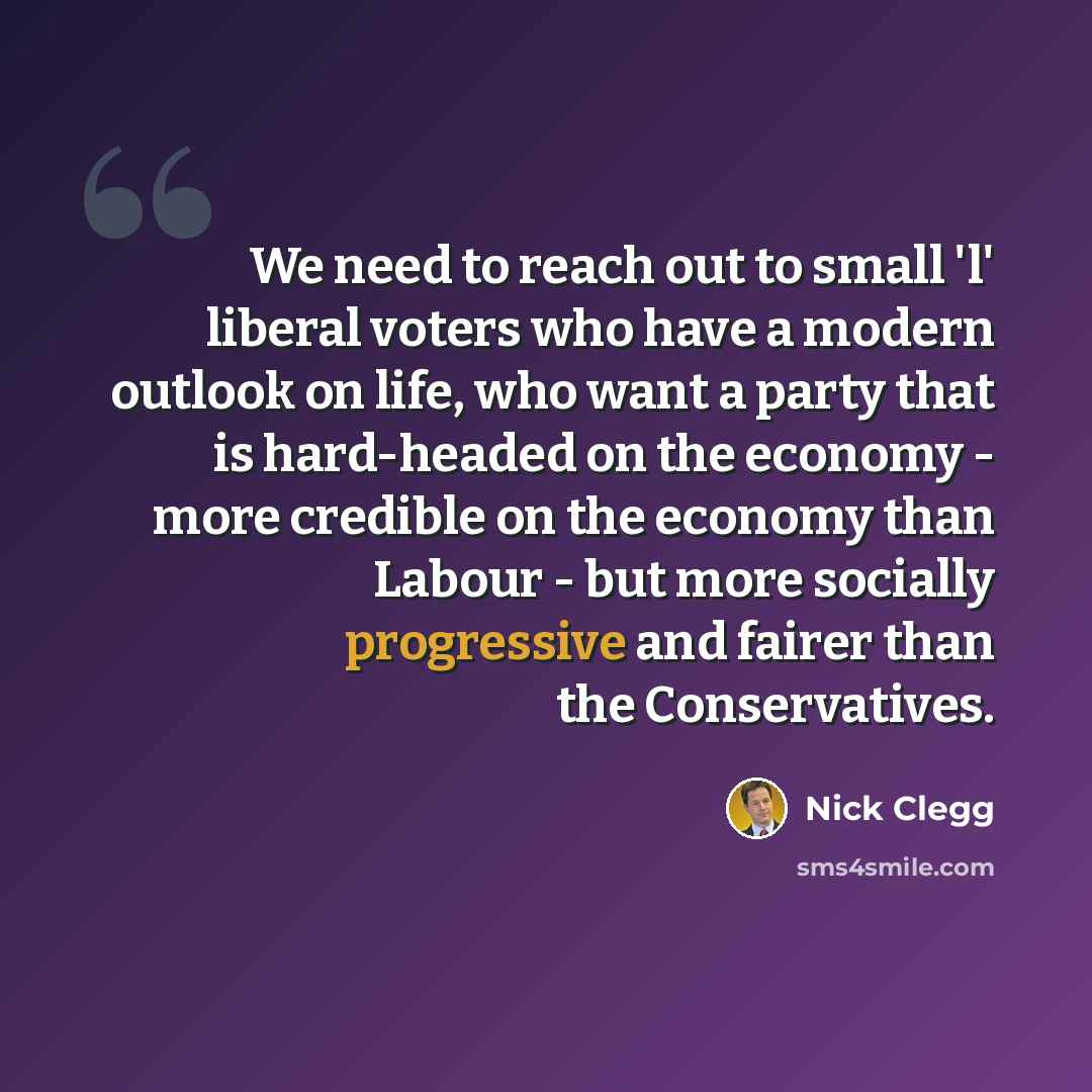 “We need to reach out to small 'l' liberal voters who have a modern outlook on life, who want a party that is hard-headed on the economy - more credible on the economy than Labour - but more socially progressive and fairer than the Conservatives.” quote by Nick Clegg