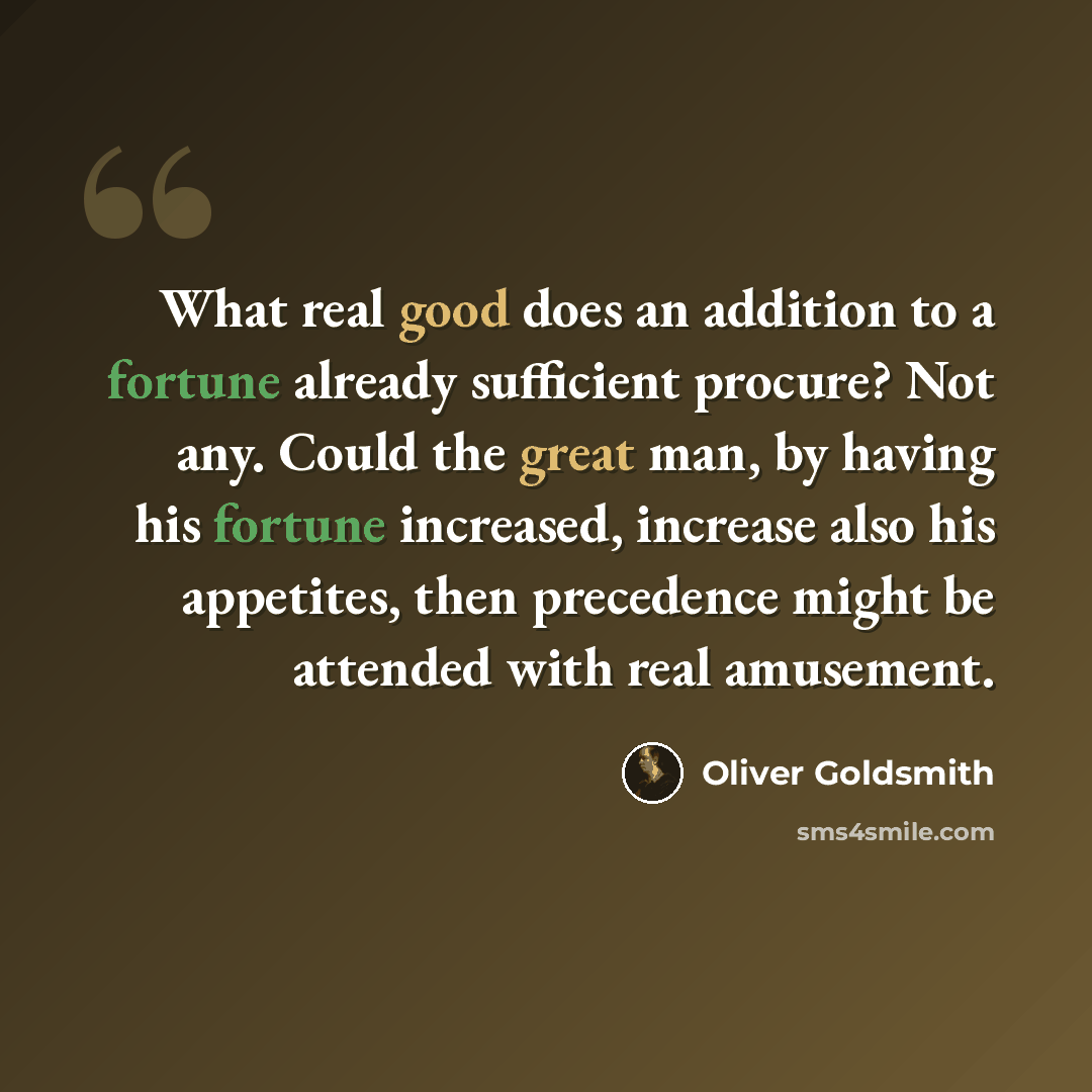 “What real good does an addition to a fortune already sufficient procure? Not any. Could the great man, by having his fortune increased, increase also his appetites, then precedence might be attended with real amusement.” quote by Oliver Goldsmith