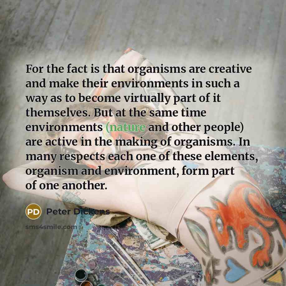 “For the fact is that organisms are creative and make their environments in such a way as to become virtually part of it themselves. But at the same time environments (nature and other people) are active in the making of organisms. In many respects each one of these elements, organism and…” quote by Peter Dickens