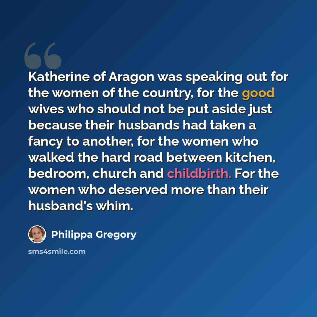 “Katherine of Aragon was speaking out for the women of the country, for the good wives who should not be put aside just because their husbands had taken a fancy to another, for the women who walked the hard road between kitchen, bedroom, church and childbirth. For the women who deserved more than…” quote by Philippa Gregory