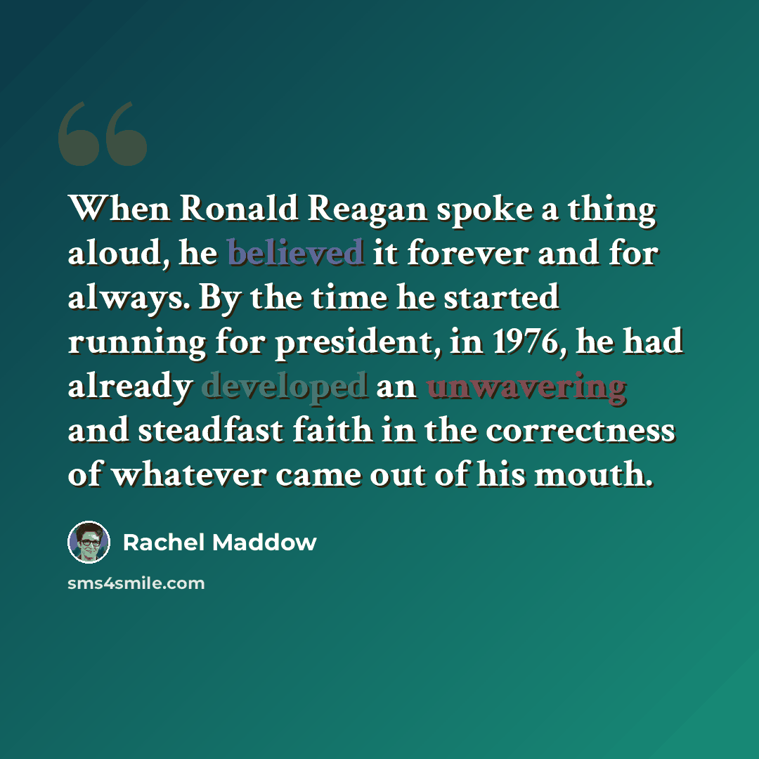 “When Ronald Reagan spoke a thing aloud, he believed it forever and for always. By the time he started running for president, in 1976, he had already developed an unwavering and steadfast faith in the correctness of whatever came out of his mouth.” quote by Rachel Maddow
