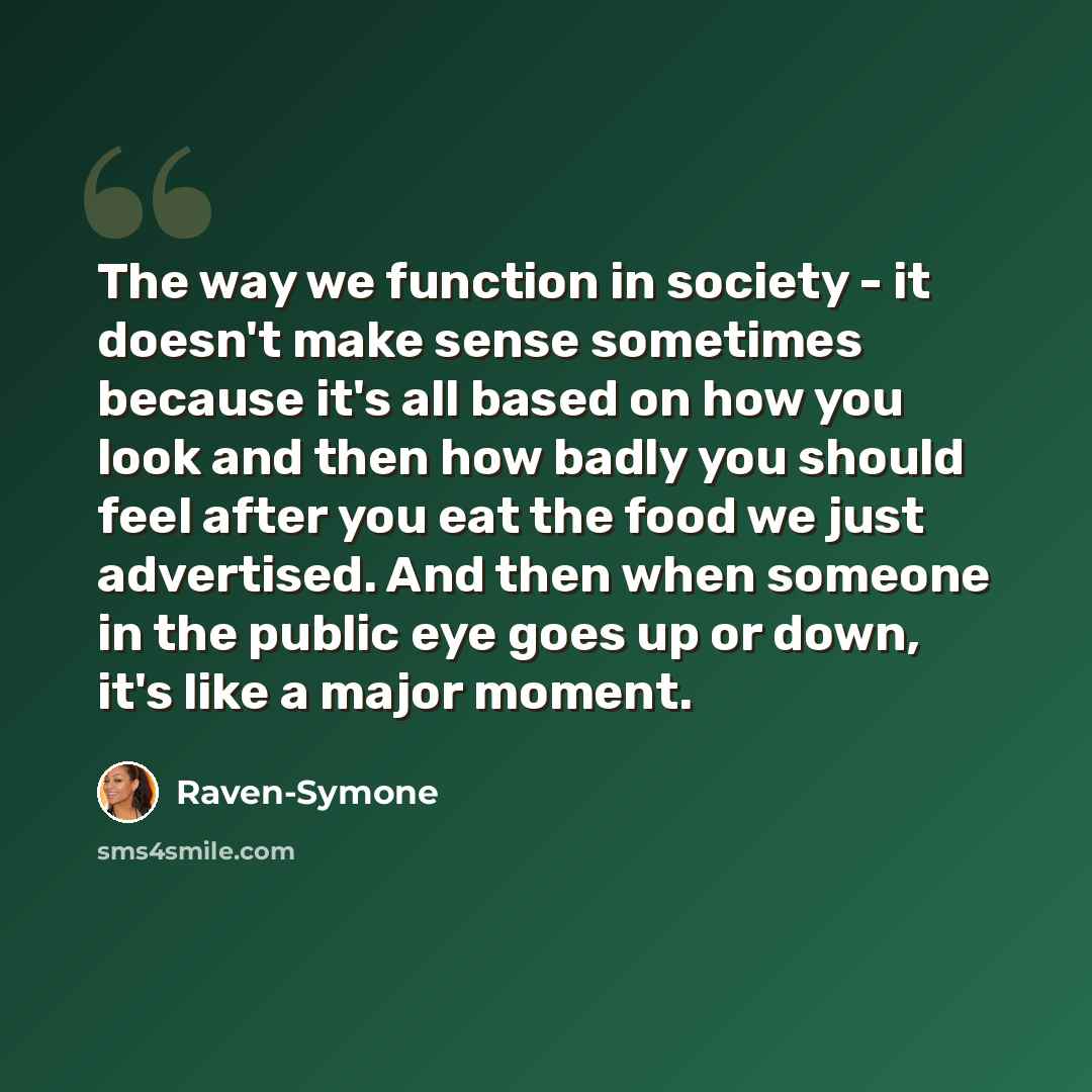 “The way we function in society - it doesn't make sense sometimes because it's all based on how you look and then how badly you should feel after you eat the food we just advertised. And then when someone in the public eye goes up or down, it's like a major moment.” quote by Raven-Symone