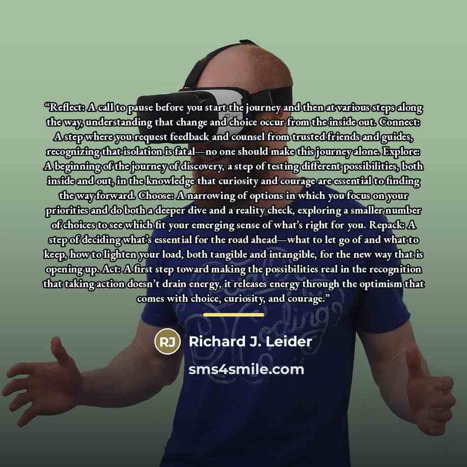 “Reflect: A call to pause before you start the journey and then at various steps along the way, understanding that change and choice occur from the inside out. Connect: A step where you request feedback and counsel from trusted friends and guides, recognizing that isolation is fatal—no one should…” quote by Richard J. Leider