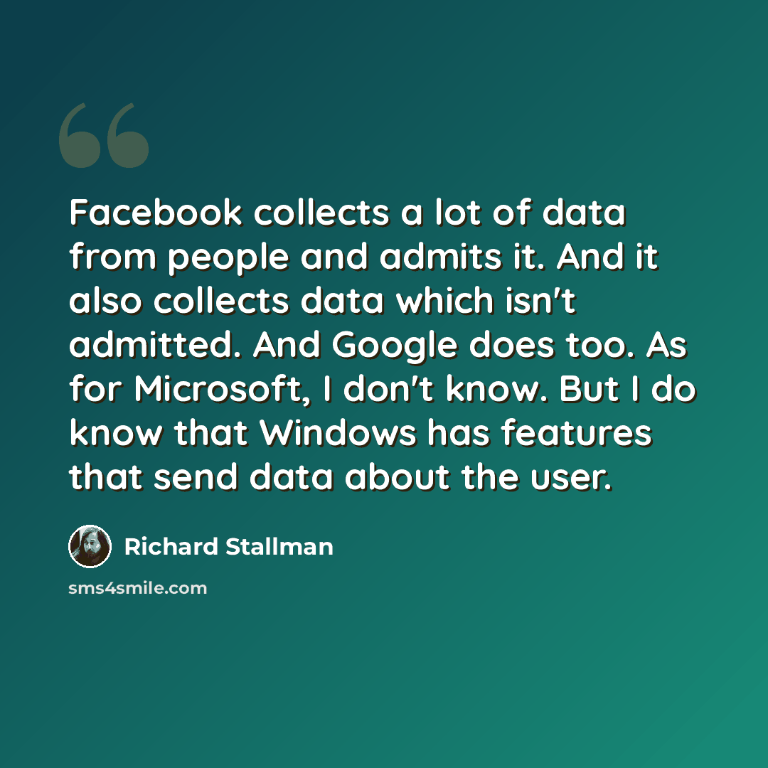 “Facebook collects a lot of data from people and admits it. And it also collects data which isn't admitted. And Google does too. As for Microsoft, I don't know. But I do know that Windows has features that send data about the user.” quote by Richard Stallman