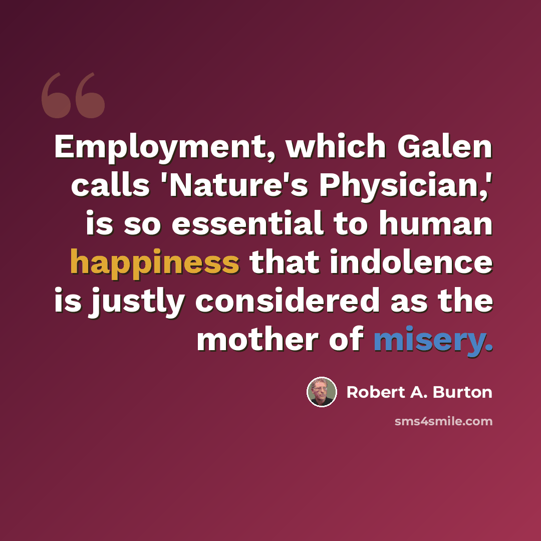 “Employment, which Galen calls 'Nature's Physician,' is so essential to human happiness that indolence is justly considered as the mother of misery.” quote by Robert A. Burton