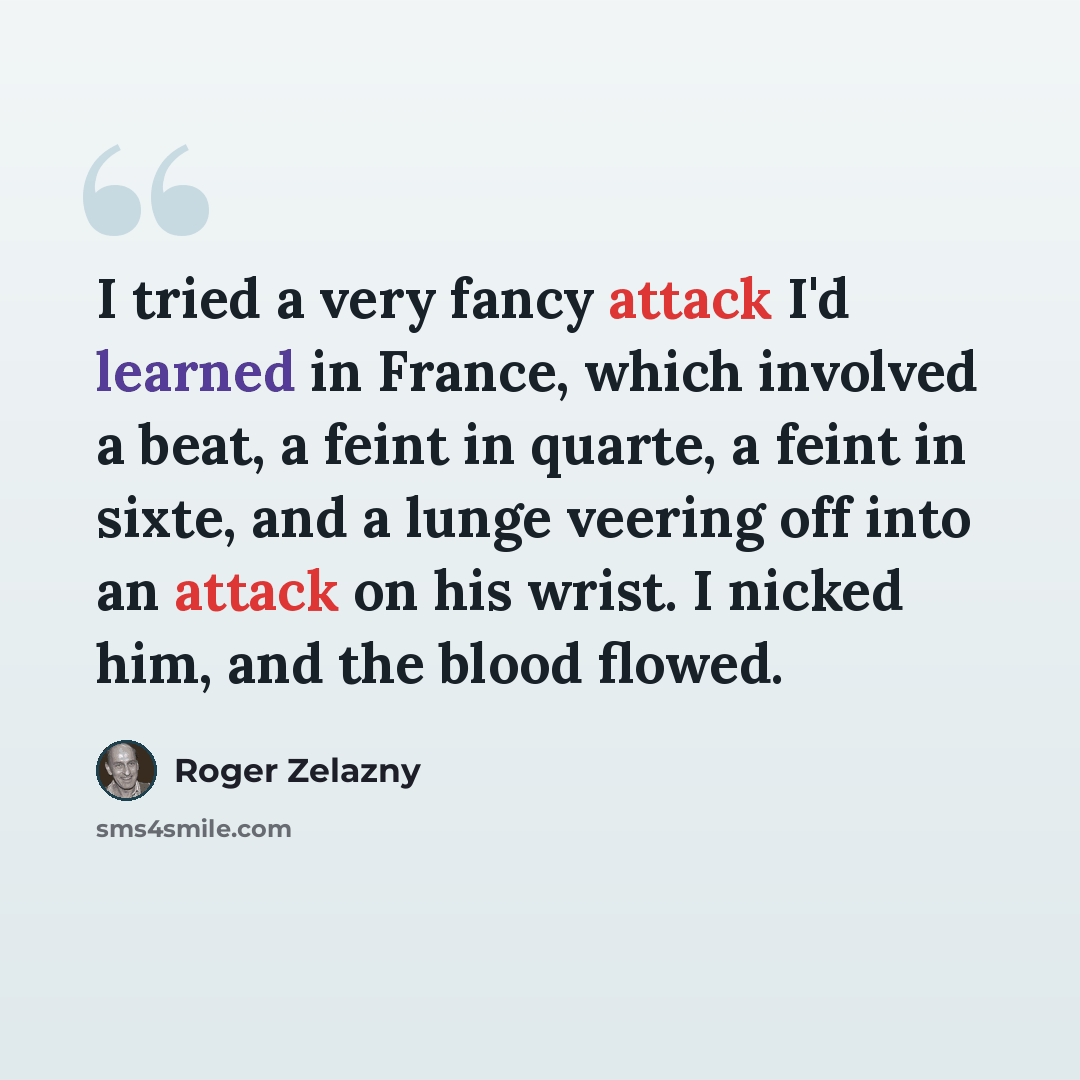 “I tried a very fancy attack I'd learned in France, which involved a beat, a feint in quarte, a feint in sixte, and a lunge veering off into an attack on his wrist. I nicked him, and the blood flowed.” quote by Roger Zelazny
