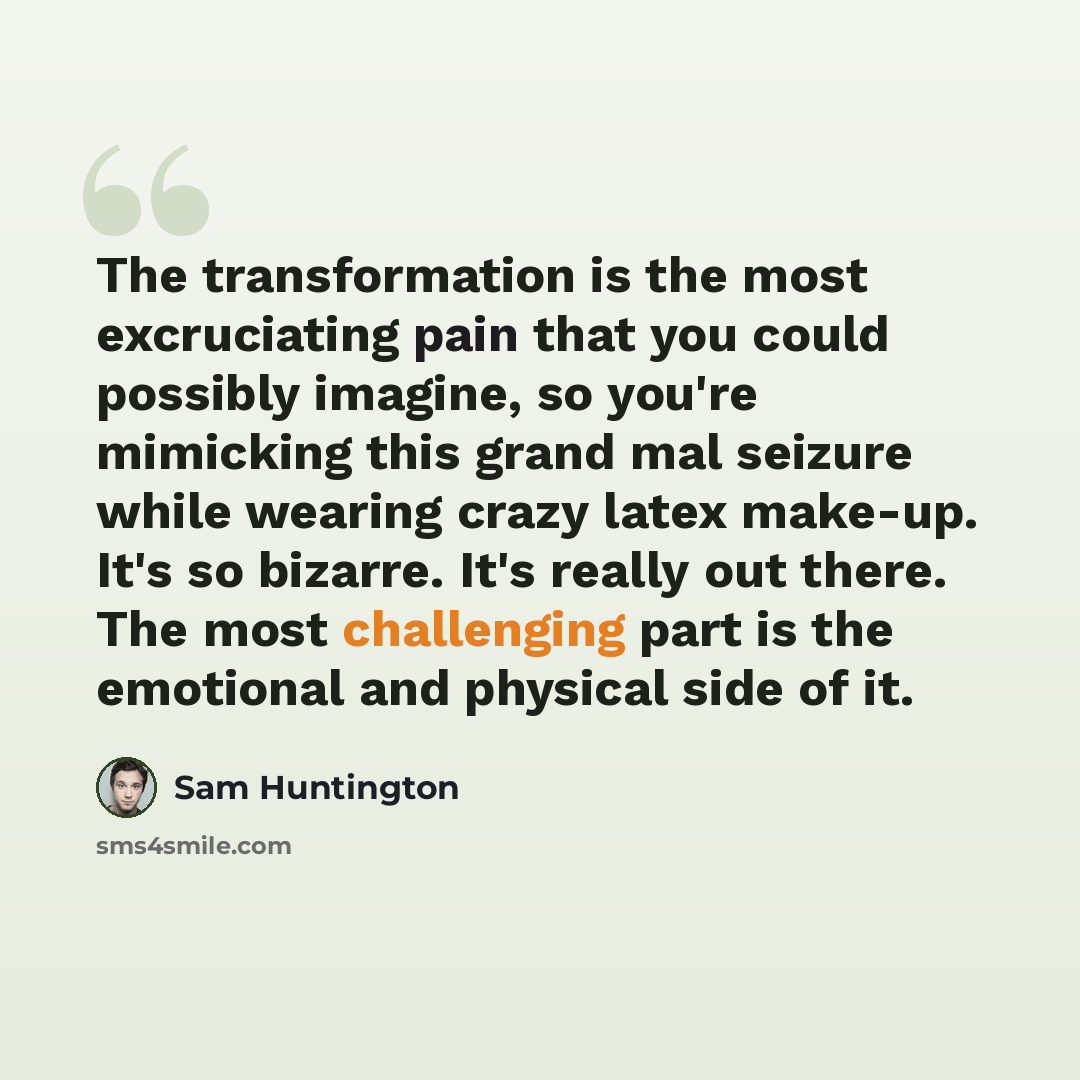 “The transformation is the most excruciating pain that you could possibly imagine, so you're mimicking this grand mal seizure while wearing crazy latex make-up. It's so bizarre. It's really out there. The most challenging part is the emotional and physical side of it.” quote by Sam Huntington