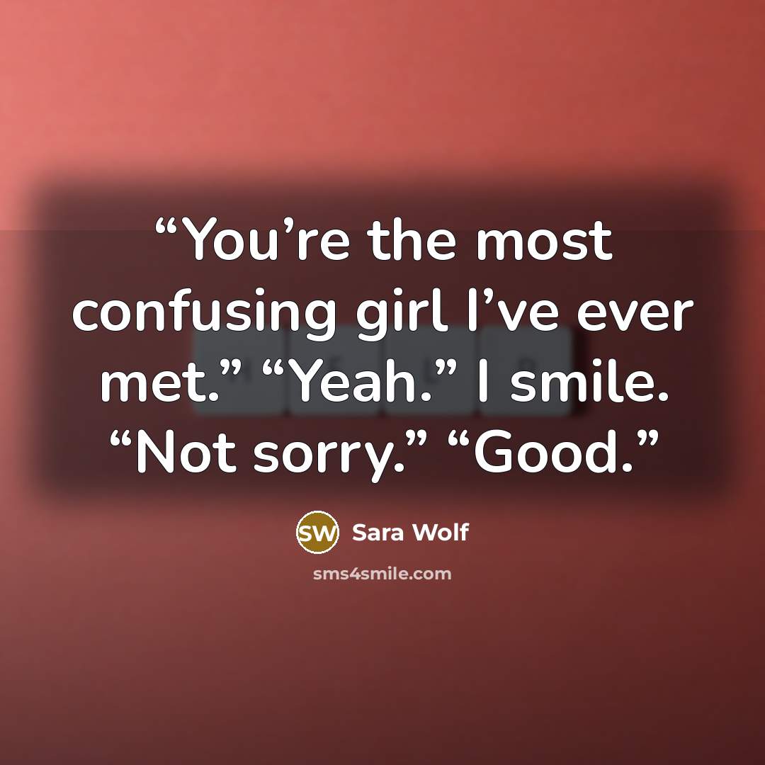“You’re the most confusing girl I’ve ever met.” “Yeah.” I smile. “Not sorry.” “Good.” quote by Sara Wolf