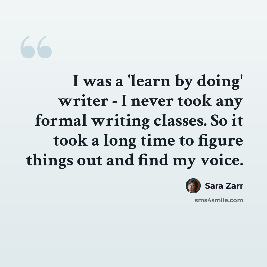 “I was a 'learn by doing' writer - I never took any formal writing classes. So it took a long time to figure things out and find my voice.” quote by Sara Zarr