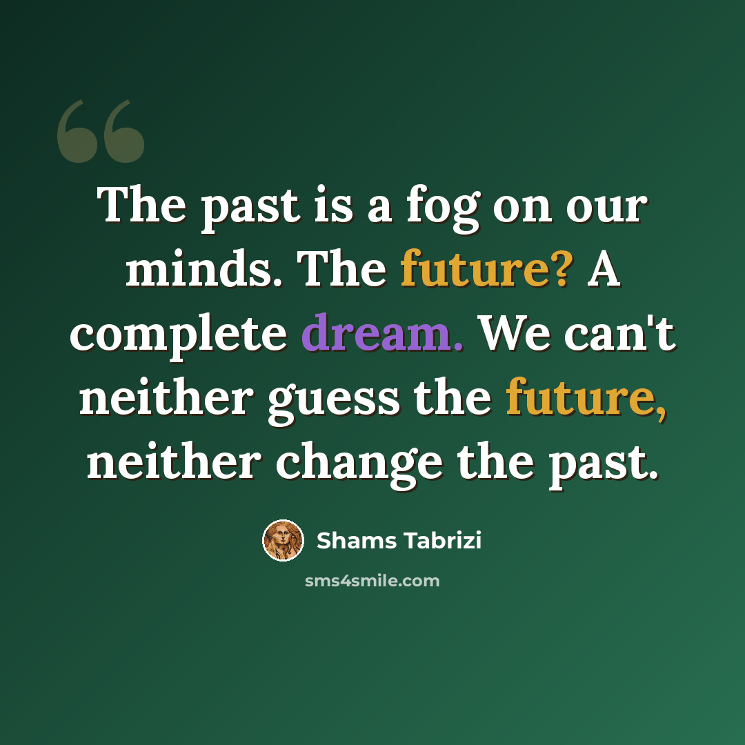 “The past is a fog on our minds. The future? A complete dream. We can't neither guess the future, neither change the past.” quote by Shams Tabrizi