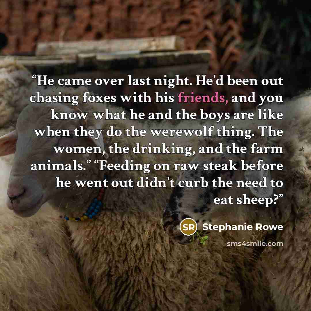 “He came over last night. He’d been out chasing foxes with his friends, and you know what he and the boys are like when they do the werewolf thing. The women, the drinking, and the farm animals.” “Feeding on raw steak before he went out didn’t curb the need to eat sheep?” quote by Stephanie Rowe