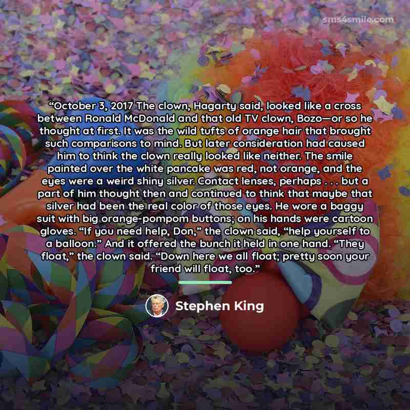 “October 3, 2017 The clown, Hagarty said, looked like a cross between Ronald McDonald and that old TV clown, Bozo—or so he thought at first. It was the wild tufts of orange hair that brought such comparisons to mind. But later consideration had caused him to think the clown really looked like…” quote by Stephen King