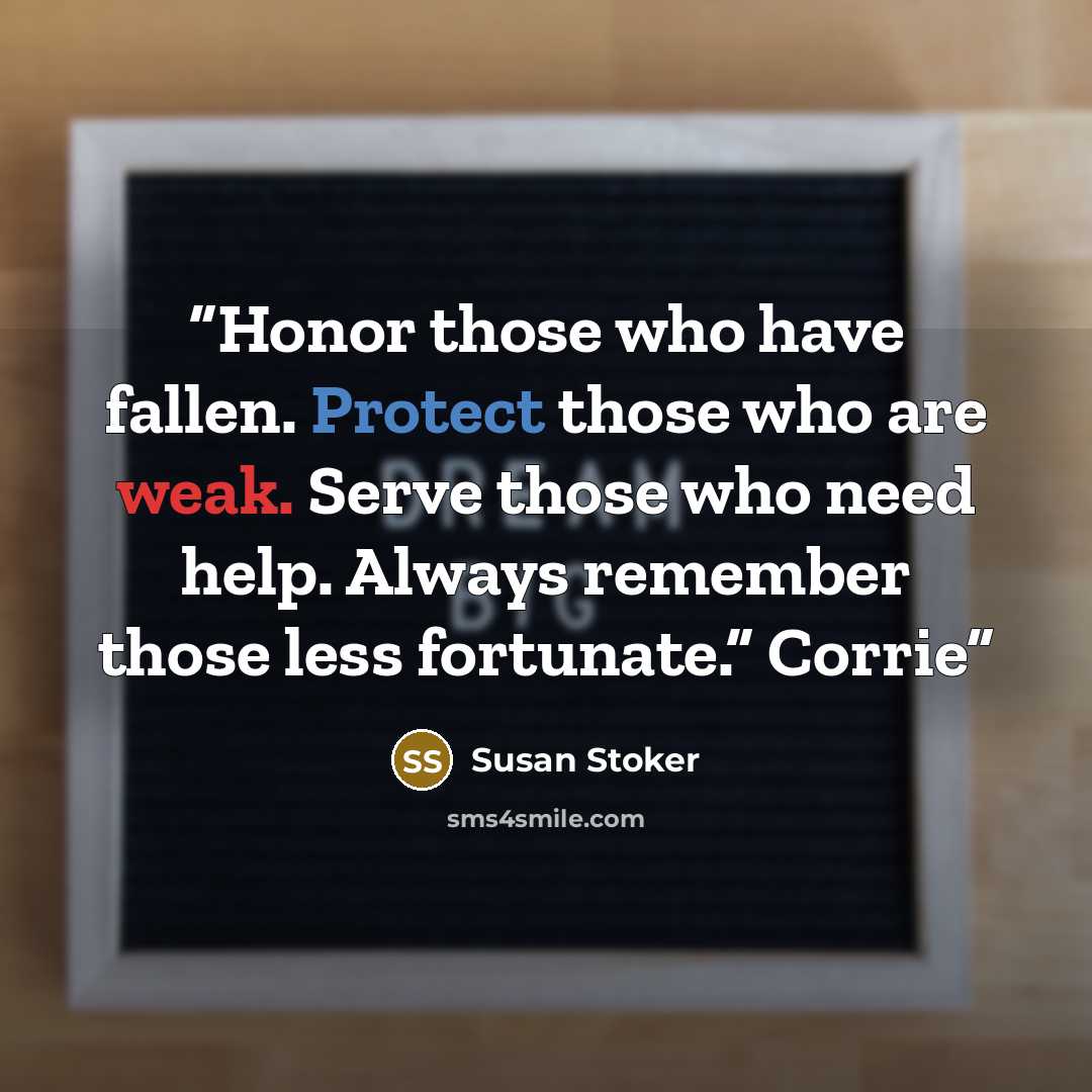 “Honor those who have fallen. Protect those who are weak. Serve those who need help. Always remember those less fortunate.” Corrie” quote by Susan Stoker