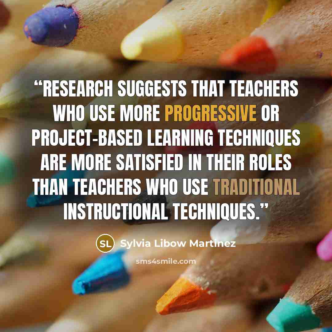 “Research suggests that teachers who use more progressive or project-based learning techniques are more satisfied in their roles than teachers who use traditional instructional techniques.” quote by Sylvia Libow Martinez