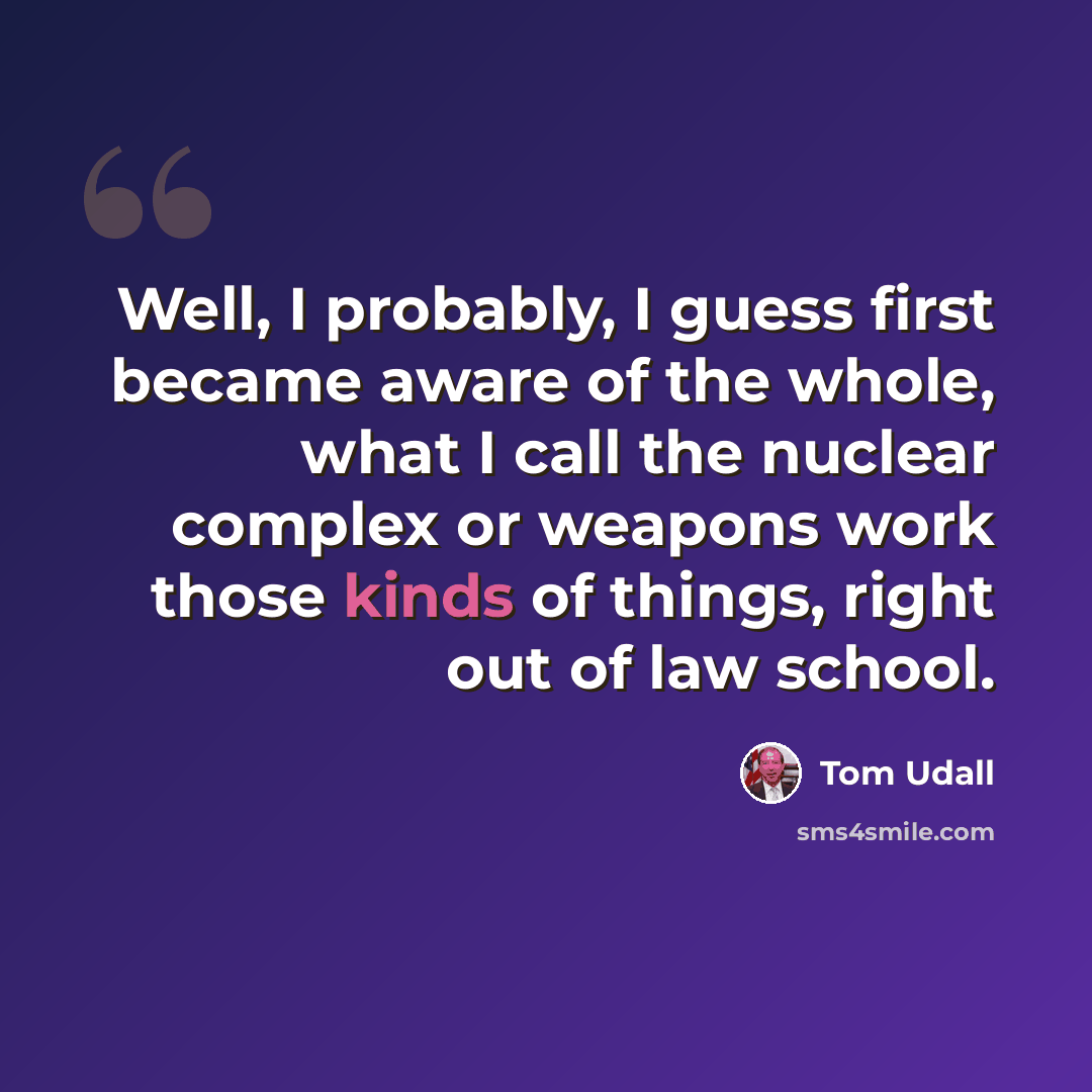 “Well, I probably, I guess first became aware of the whole, what I call the nuclear complex or weapons work those kinds of things, right out of law school.” quote by Tom Udall