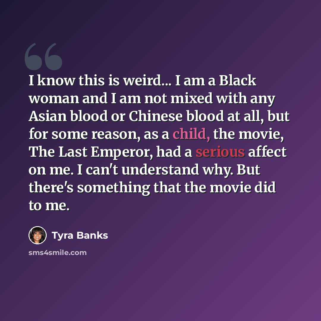 “I know this is weird... I am a Black woman and I am not mixed with any Asian blood or Chinese blood at all, but for some reason, as a child, the movie, The Last Emperor, had a serious affect on me. I can't understand why. But there's something that the movie did to me.” quote by Tyra Banks