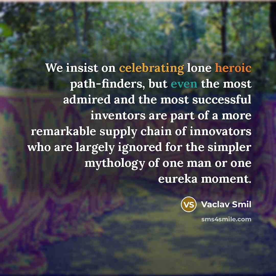 “We insist on celebrating lone heroic path-finders, but even the most admired and the most successful inventors are part of a more remarkable supply chain of innovators who are largely ignored for the simpler mythology of one man or one eureka moment.” quote by Vaclav Smil