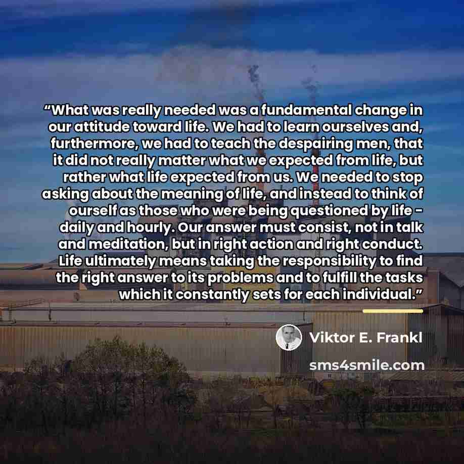 “What was really needed was a fundamental change in our attitude toward life. We had to learn ourselves and, furthermore, we had to teach the despairing men, that it did not really matter what we expected from life, but rather what life expected from us. We needed to stop asking about the meaning…” quote by Viktor E. Frankl