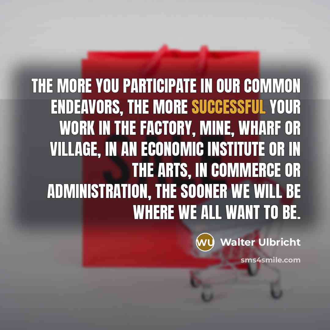 “The more you participate in our common endeavors, the more successful your work in the factory, mine, wharf or village, in an economic institute or in the arts, in commerce or administration, the sooner we will be where we all want to be.” quote by Walter Ulbricht