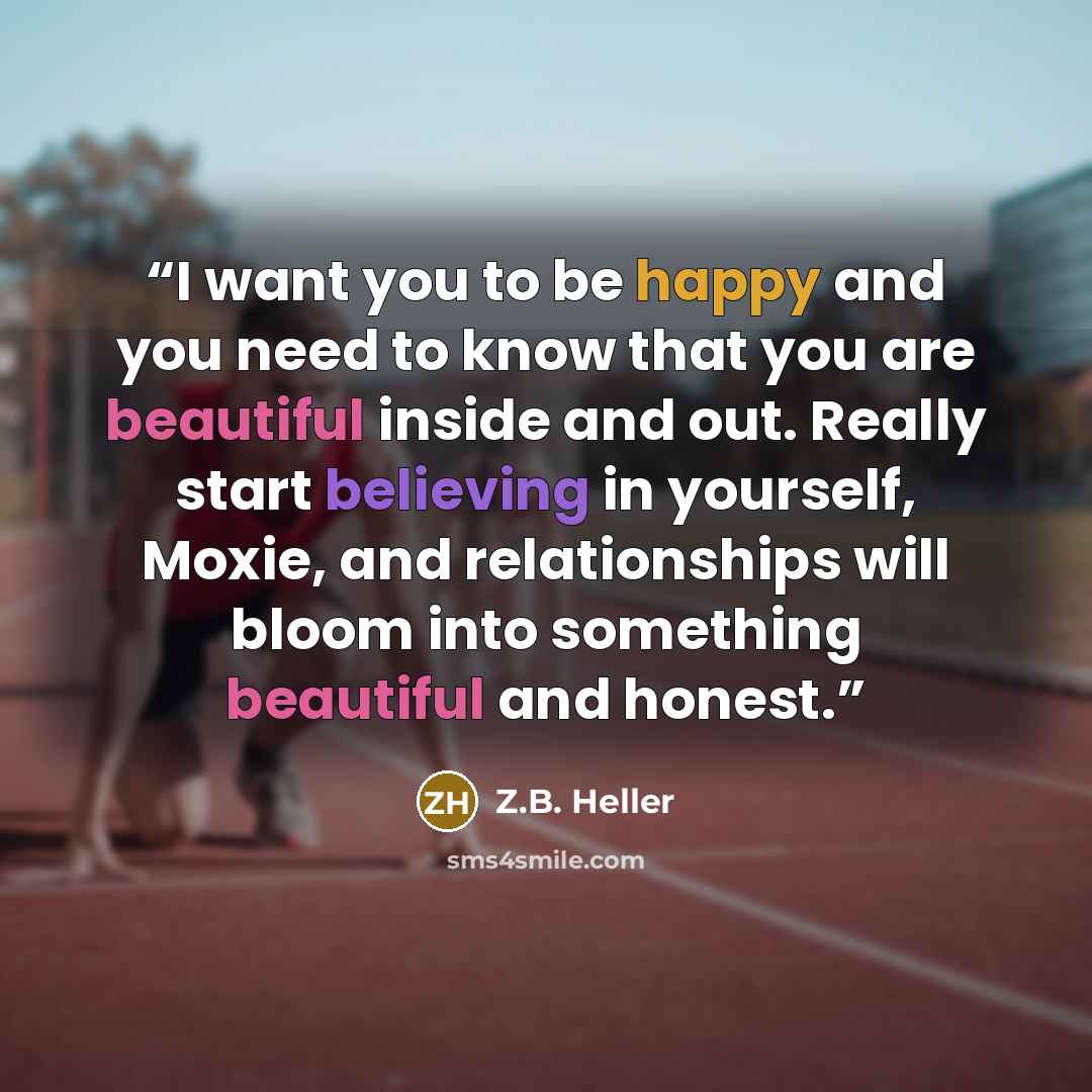 “I want you to be happy and you need to know that you are beautiful inside and out. Really start believing in yourself, Moxie, and relationships will bloom into something beautiful and honest.” quote by Z.B. Heller