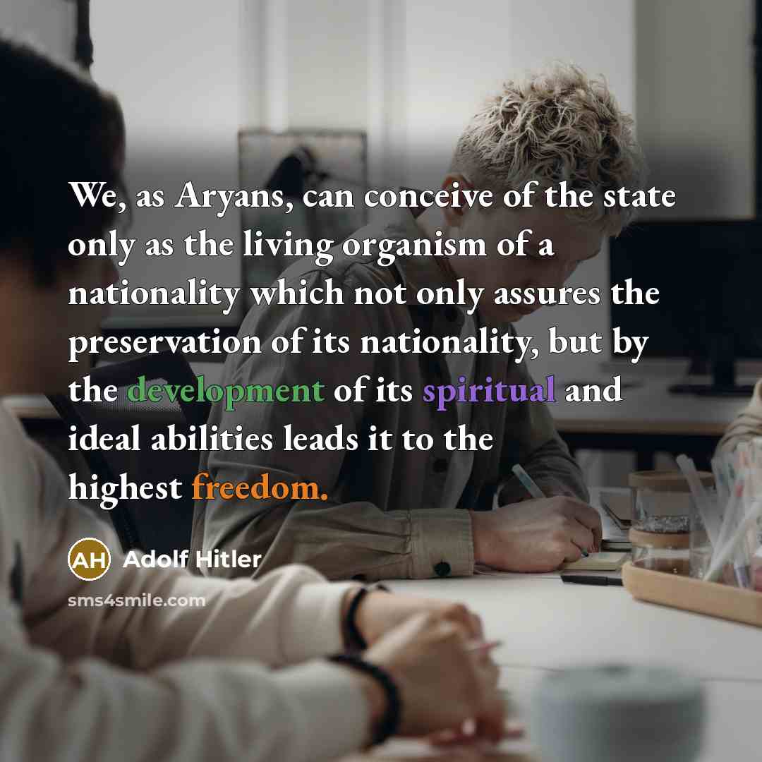 “We, as Aryans, can conceive of the state only as the living organism of a nationality which not only assures the preservation of its nationality, but by the development of its spiritual and ideal abilities leads it to the highest freedom.” quote by Adolf Hitler