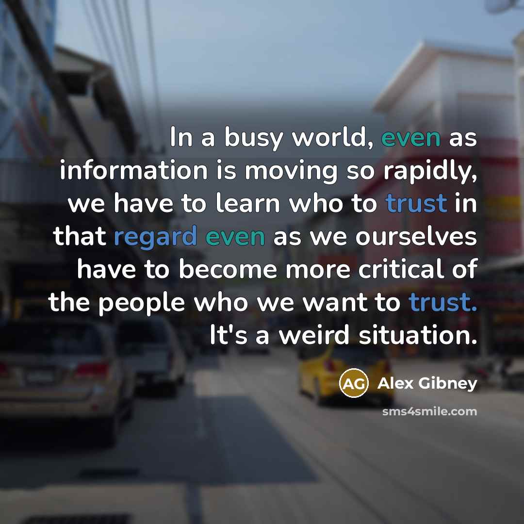 “In a busy world, even as information is moving so rapidly, we have to learn who to trust in that regard even as we ourselves have to become more critical of the people who we want to trust. It's a weird situation.” quote by Alex Gibney