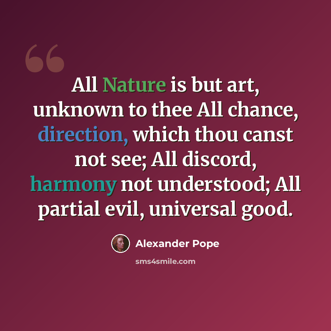 “All Nature is but art, unknown to thee All chance, direction, which thou canst not see; All discord, harmony not understood; All partial evil, universal good.” quote by Alexander Pope