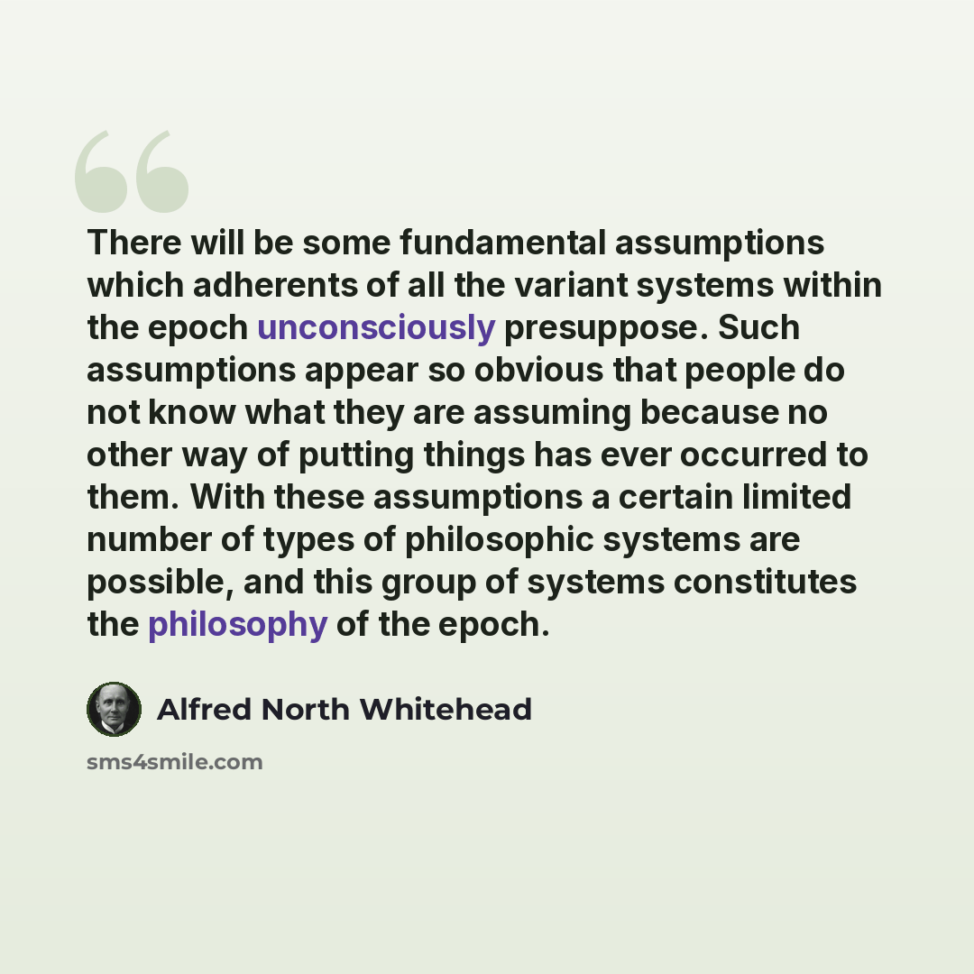 “There will be some fundamental assumptions which adherents of all the variant systems within the epoch unconsciously presuppose. Such assumptions appear so obvious that people do not know what they are assuming because no other way of putting things has ever occurred to them. With these…” quote by Alfred North Whitehead
