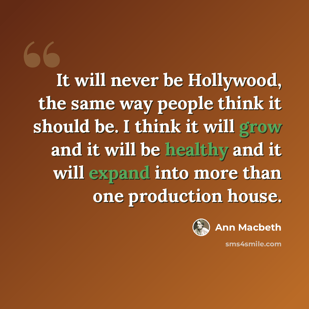 “It will never be Hollywood, the same way people think it should be. I think it will grow and it will be healthy and it will expand into more than one production house.” quote by Ann Macbeth
