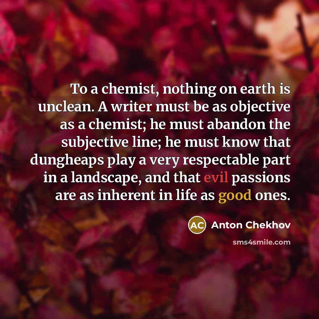 “To a chemist, nothing on earth is unclean. A writer must be as objective as a chemist; he must abandon the subjective line; he must know that dungheaps play a very respectable part in a landscape, and that evil passions are as inherent in life as good ones.” quote by Anton Chekhov