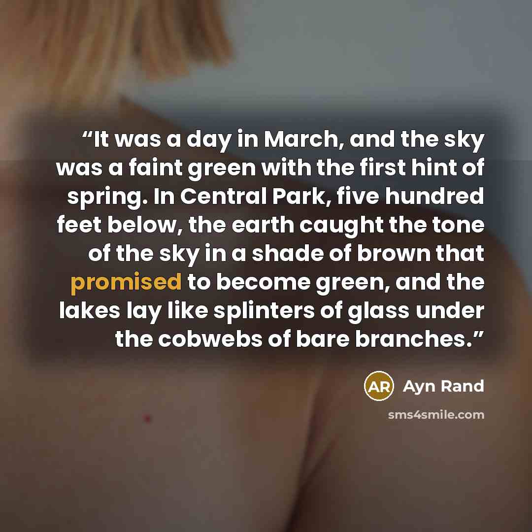 “It was a day in March, and the sky was a faint green with the first hint of spring. In Central Park, five hundred feet below, the earth caught the tone of the sky in a shade of brown that promised to become green, and the lakes lay like splinters of glass under the cobwebs of bare branches.” quote by Ayn Rand