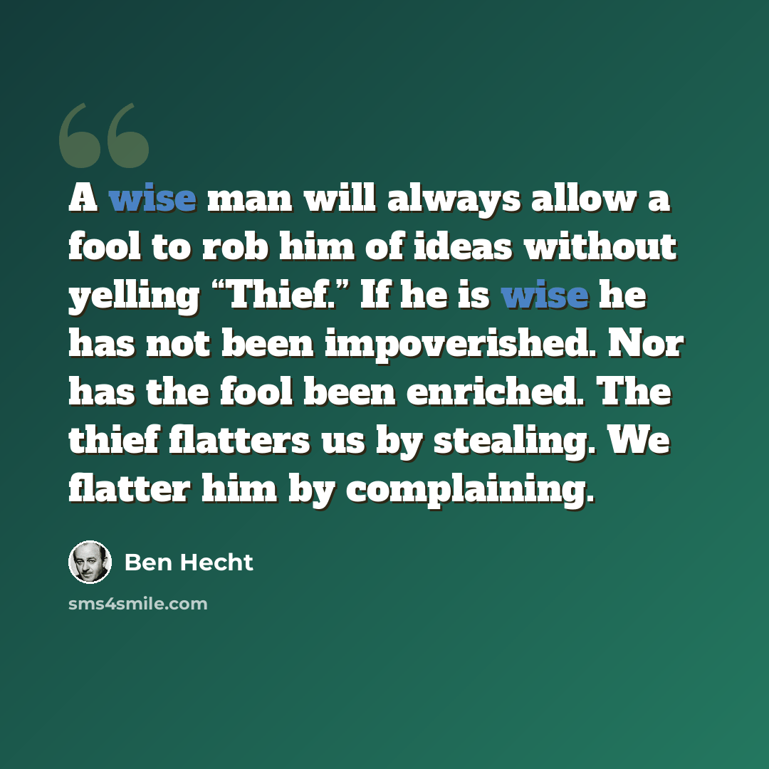 “A wise man will always allow a fool to rob him of ideas without yelling “Thief.” If he is wise he has not been impoverished. Nor has the fool been enriched. The thief flatters us by stealing. We flatter him by complaining.” quote by Ben Hecht