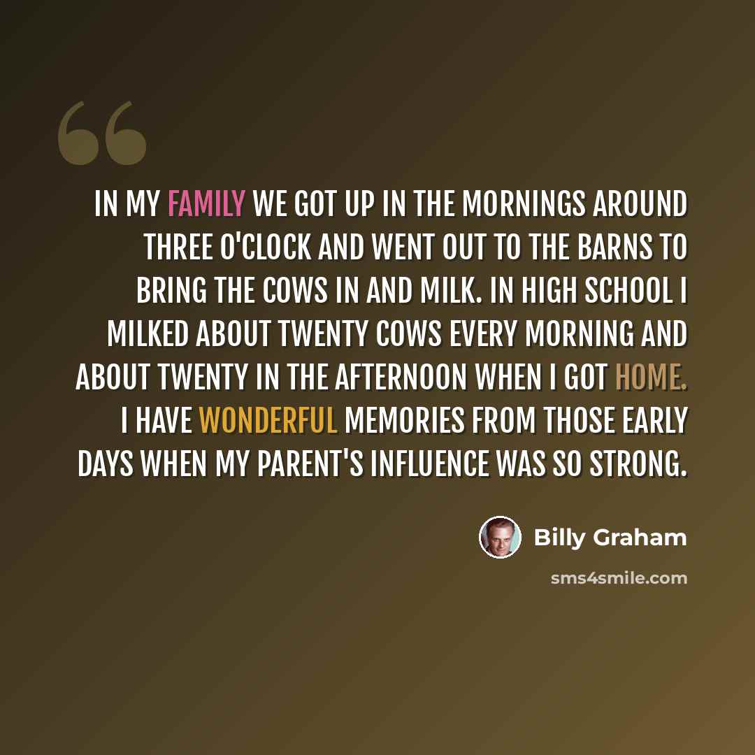 “In my family we got up in the mornings around three o'clock and went out to the barns to bring the cows in and milk. In high school I milked about twenty cows every morning and about twenty in the afternoon when I got home. I have wonderful memories from those early days when my parent's influence…” quote by Billy Graham