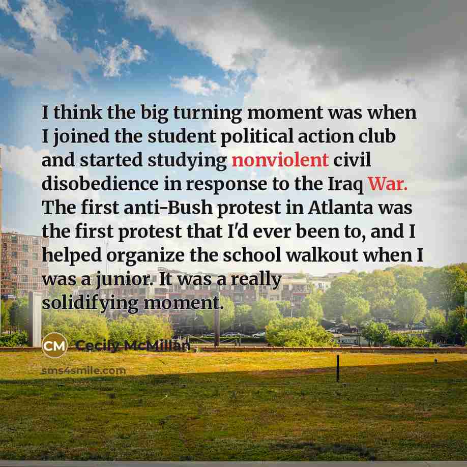 “I think the big turning moment was when I joined the student political action club and started studying nonviolent civil disobedience in response to the Iraq War. The first anti-Bush protest in Atlanta was the first protest that I'd ever been to, and I helped organize the school walkout when I was…” quote by Cecily McMillan