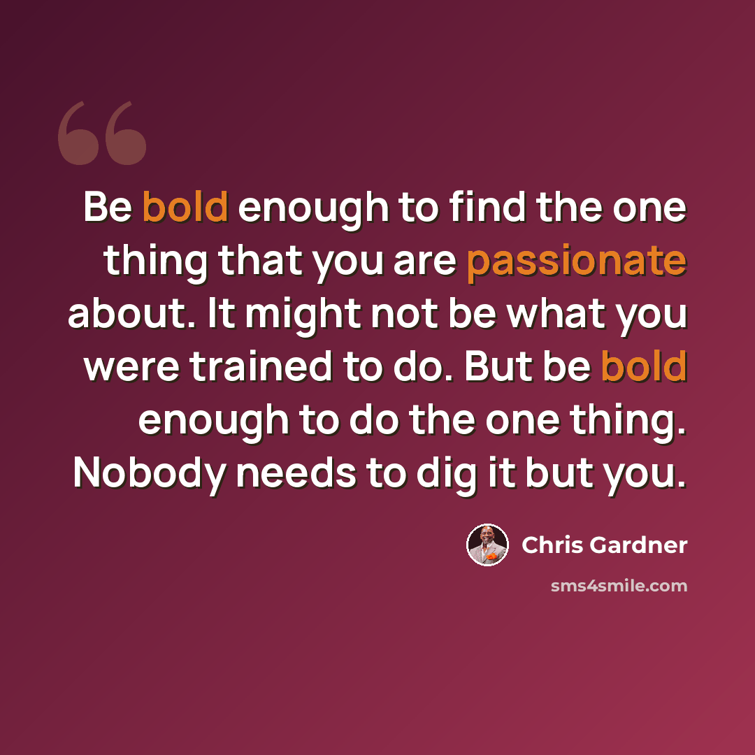 “Be bold enough to find the one thing that you are passionate about. It might not be what you were trained to do. But be bold enough to do the one thing. Nobody needs to dig it but you.” quote by Chris Gardner