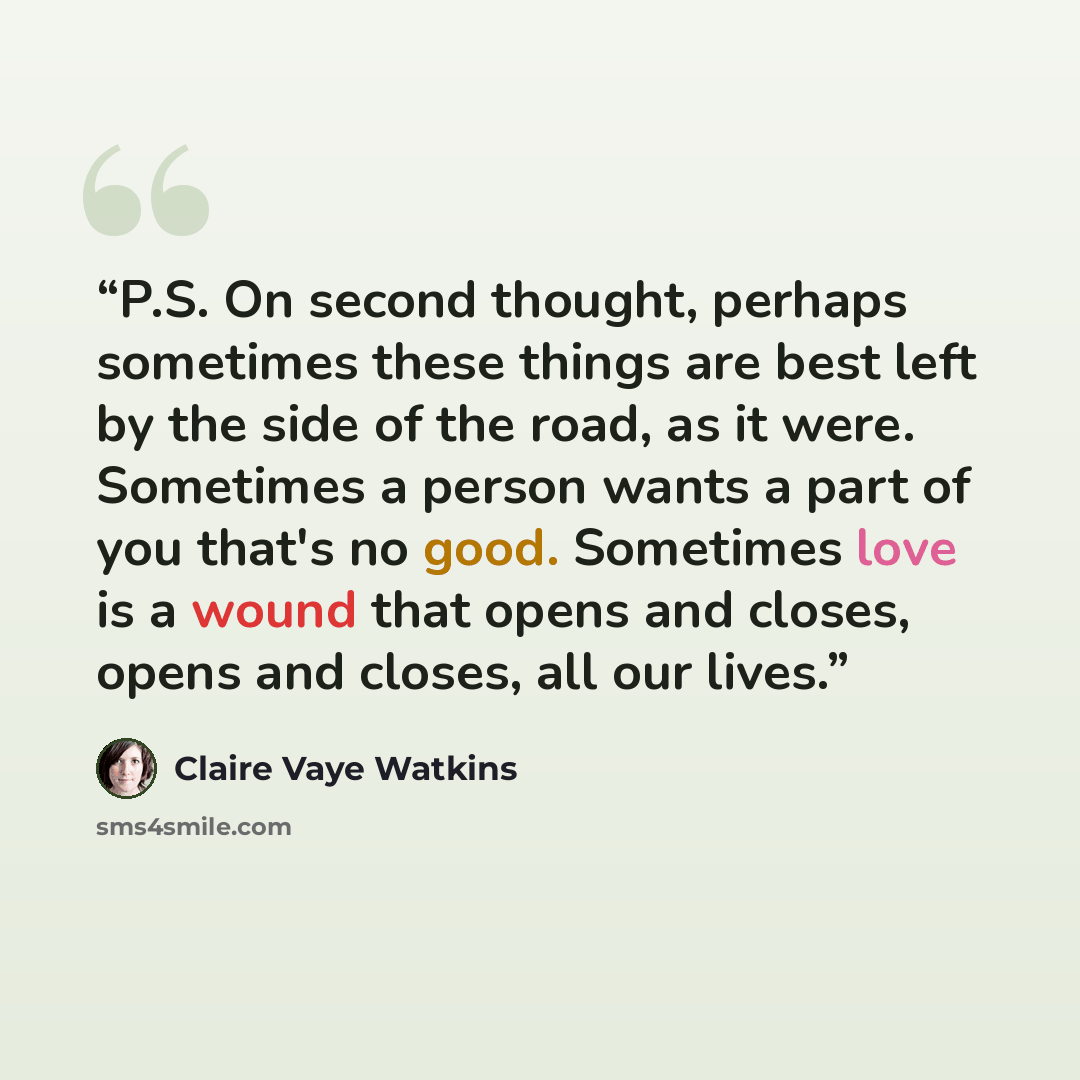 “P.S. On second thought, perhaps sometimes these things are best left by the side of the road, as it were. Sometimes a person wants a part of you that's no good. Sometimes love is a wound that opens and closes, opens and closes, all our lives.” quote by Claire Vaye Watkins