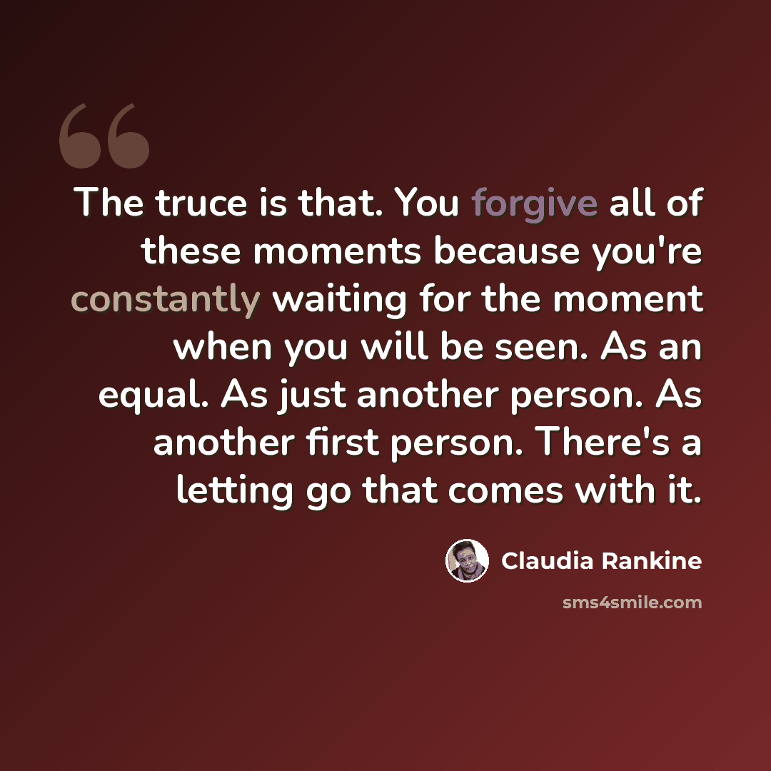 “The truce is that. You forgive all of these moments because you're constantly waiting for the moment when you will be seen. As an equal. As just another person. As another first person. There's a letting go that comes with it.” quote by Claudia Rankine