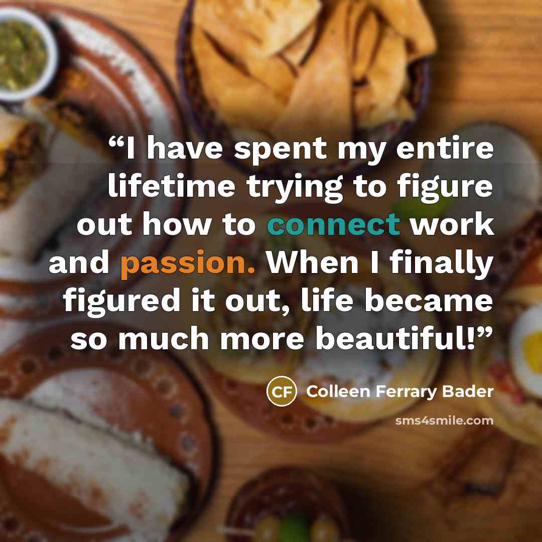 “I have spent my entire lifetime trying to figure out how to connect work and passion. When I finally figured it out, life became so much more beautiful!” quote by Colleen Ferrary Bader