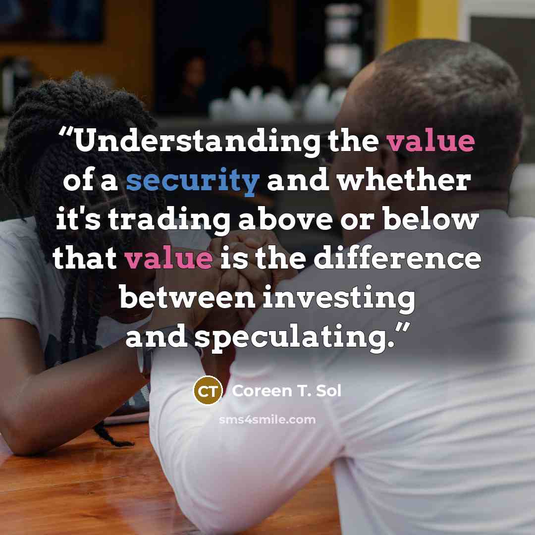 “Understanding the value of a security and whether it's trading above or below that value is the difference between investing and speculating.” quote by Coreen T. Sol