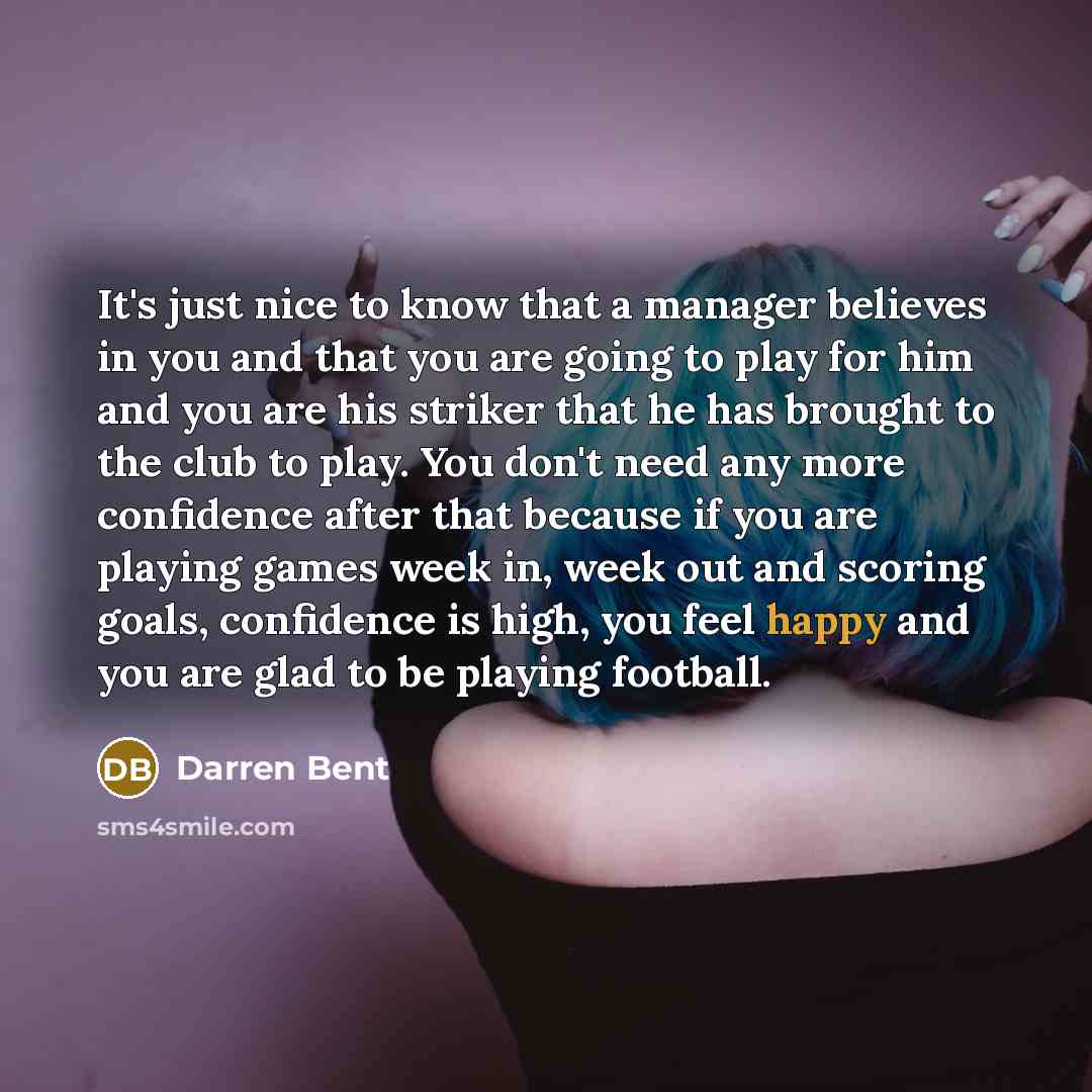 “It's just nice to know that a manager believes in you and that you are going to play for him and you are his striker that he has brought to the club to play. You don't need any more confidence after that because if you are playing games week in, week out and scoring goals, confidence is high, you…” quote by Darren Bent