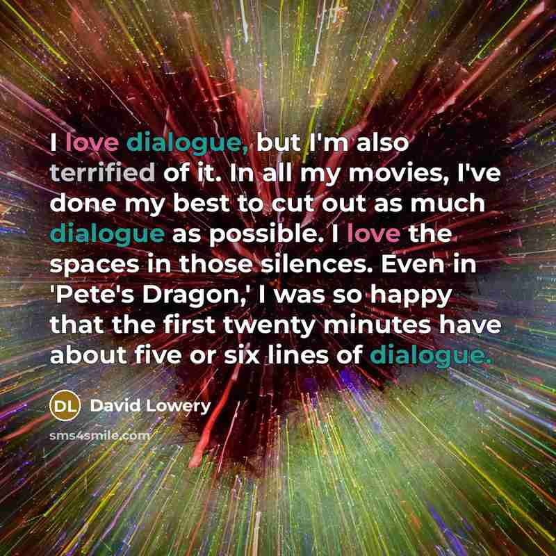 “I love dialogue, but I'm also terrified of it. In all my movies, I've done my best to cut out as much dialogue as possible. I love the spaces in those silences. Even in 'Pete's Dragon,' I was so happy that the first twenty minutes have about five or six lines of dialogue.” quote by David Lowery