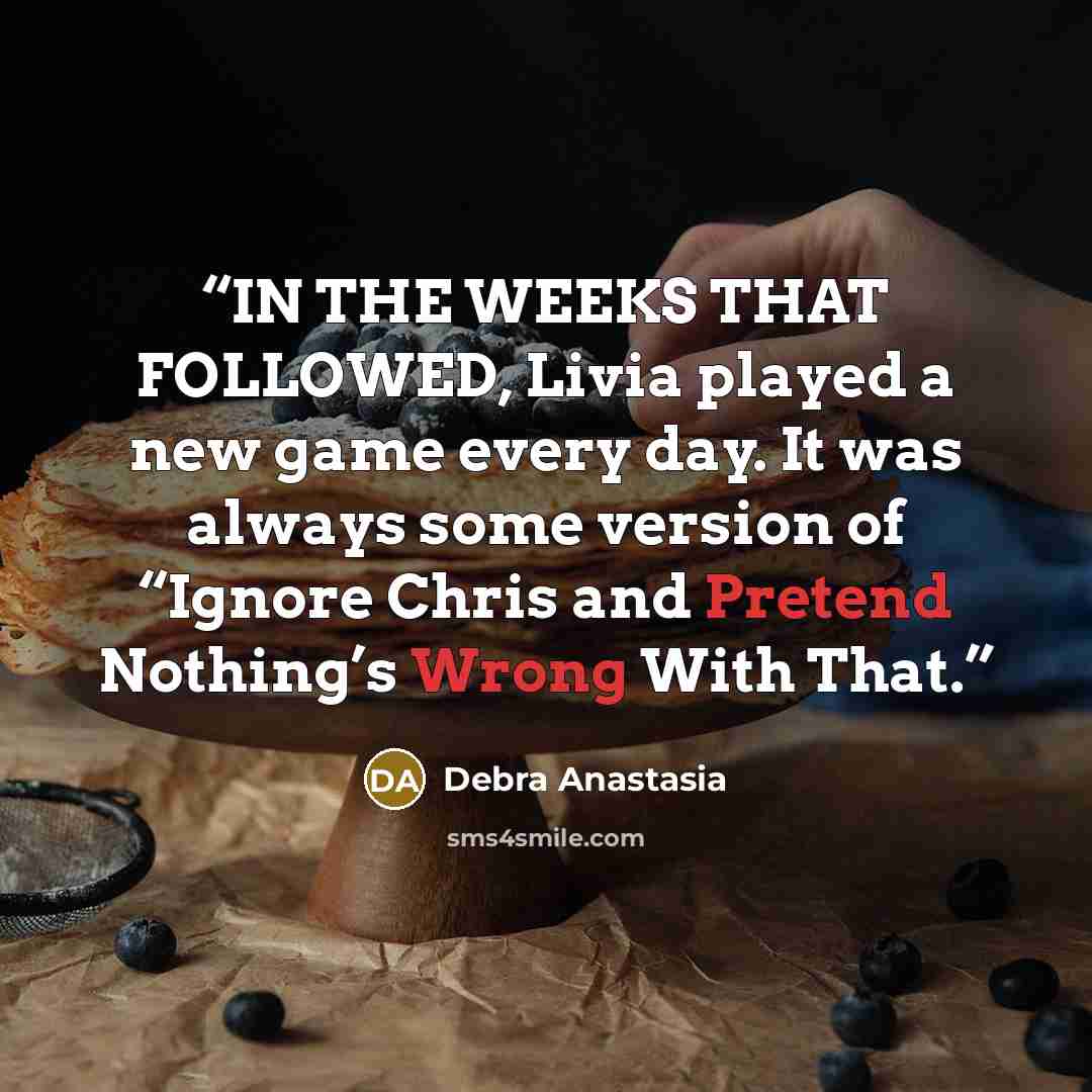 “IN THE WEEKS THAT FOLLOWED, Livia played a new game every day. It was always some version of “Ignore Chris and Pretend Nothing’s Wrong With That.” quote by Debra Anastasia