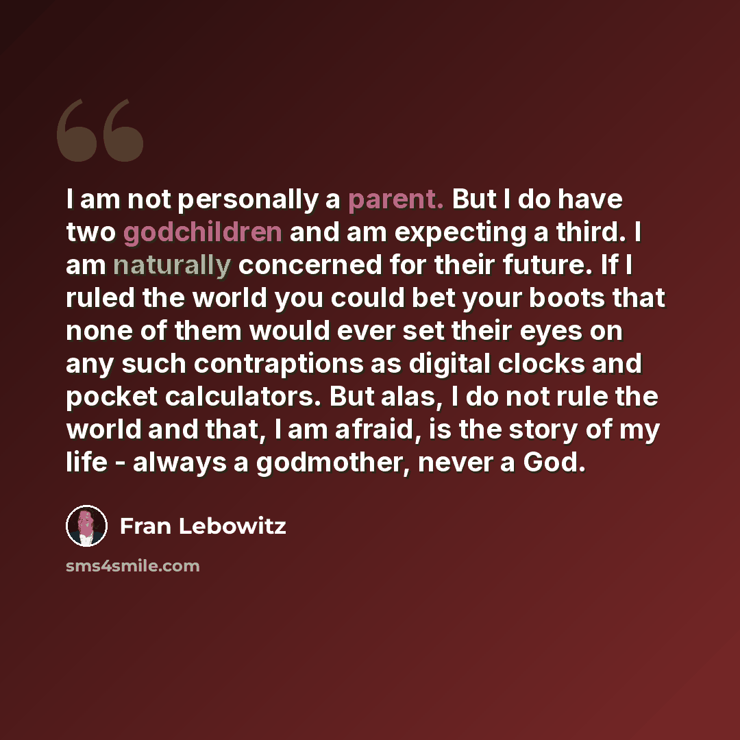 “I am not personally a parent. But I do have two godchildren and am expecting a third. I am naturally concerned for their future. If I ruled the world you could bet your boots that none of them would ever set their eyes on any such contraptions as digital clocks and pocket calculators. But alas, I…” quote by Fran Lebowitz