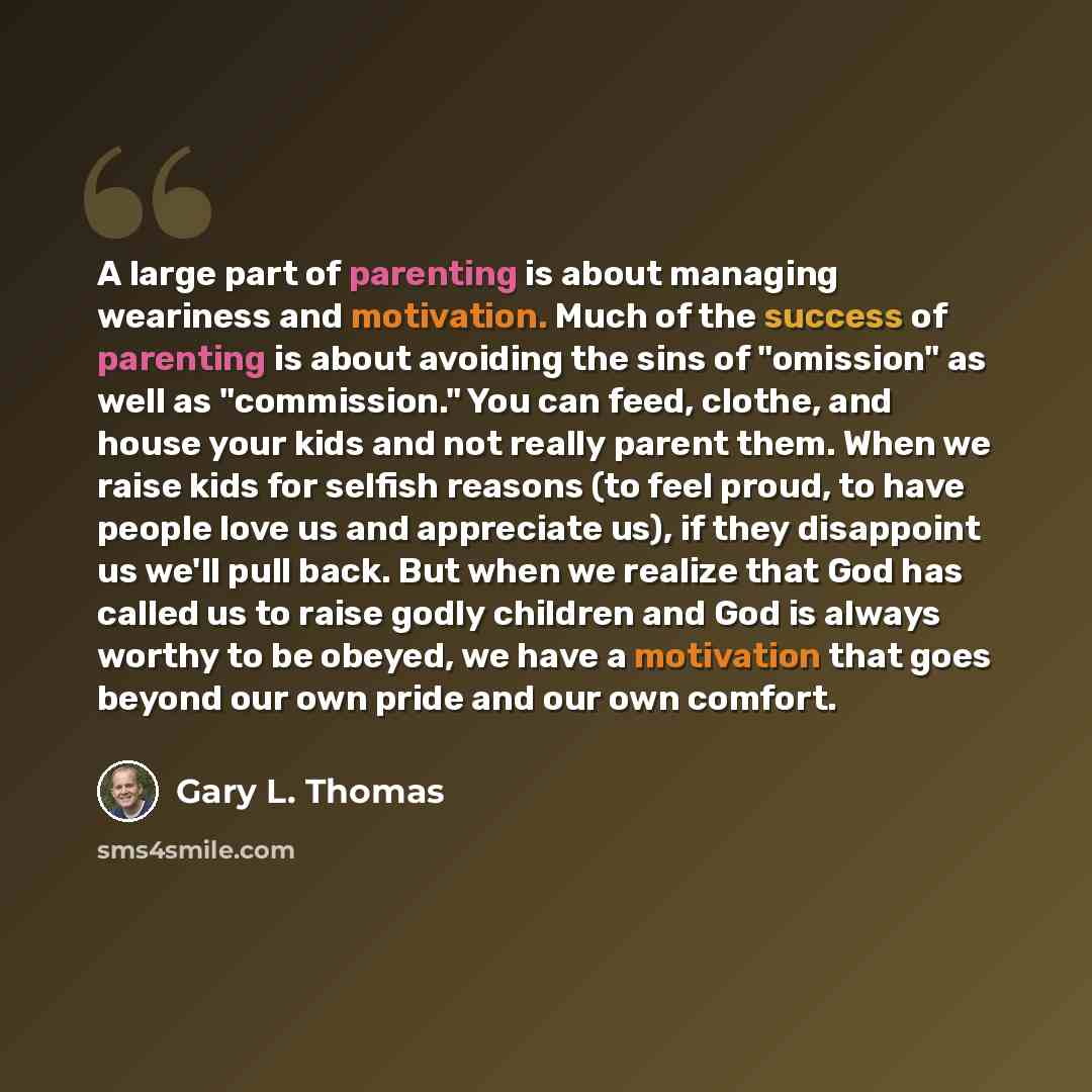 “A large part of parenting is about managing weariness and motivation. Much of the success of parenting is about avoiding the sins of "omission" as well as "commission." You can feed, clothe, and house your kids and not really parent them. When we raise kids for selfish reasons (to feel proud, to…” quote by Gary L. Thomas