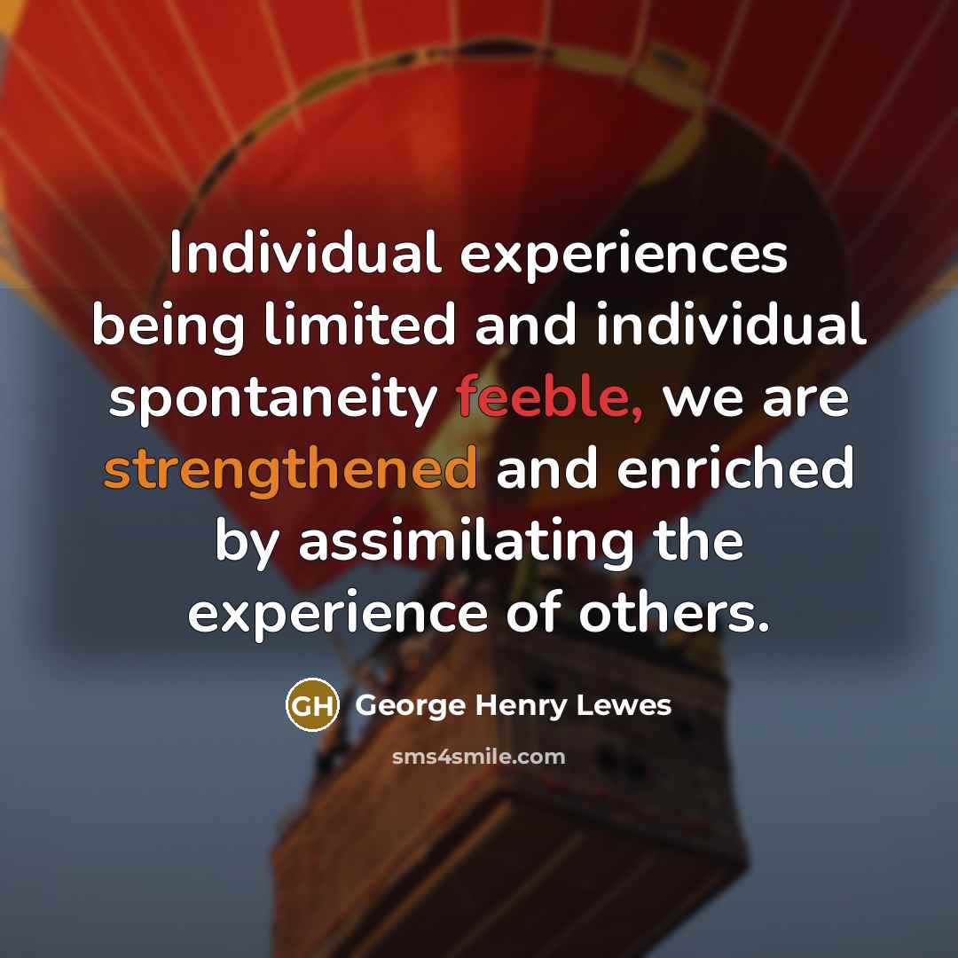 “Individual experiences being limited and individual spontaneity feeble, we are strengthened and enriched by assimilating the experience of others.” quote by George Henry Lewes
