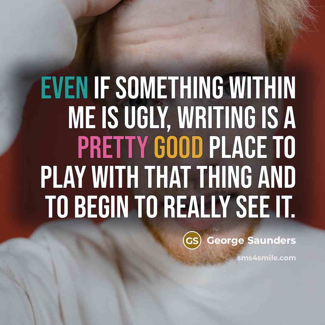 “Even if something within me is ugly, writing is a pretty good place to play with that thing and to begin to really see it.” quote by George Saunders