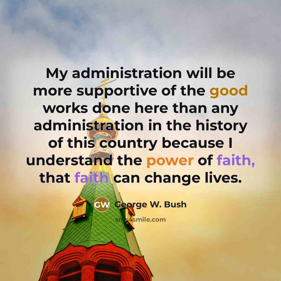 “My administration will be more supportive of the good works done here than any administration in the history of this country because I understand the power of faith, that faith can change lives.” quote by George W. Bush